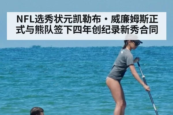 NFL选秀状元凯勒布·威廉姆斯正式与熊队签下四年创纪录新秀合同