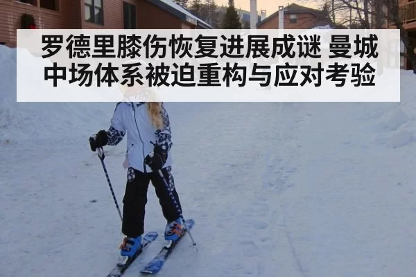 罗德里膝伤恢复进展成谜 曼城中场体系被迫重构与应对考验